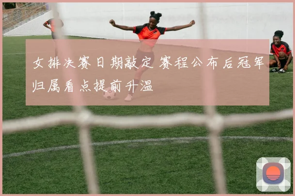 女排决赛日期敲定 赛程公布后冠军归属看点提前升温