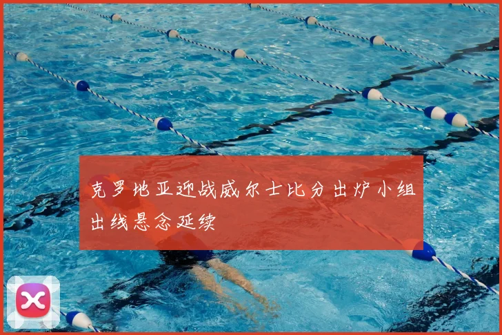 克罗地亚迎战威尔士比分出炉小组出线悬念延续