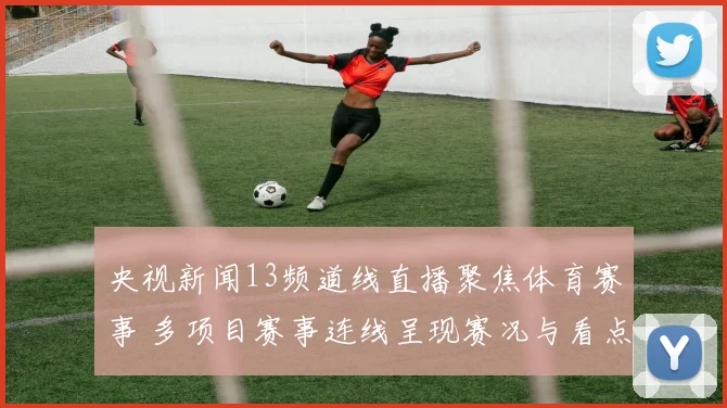 央视新闻13频道线直播聚焦体育赛事 多项目赛事连线呈现赛况与看点